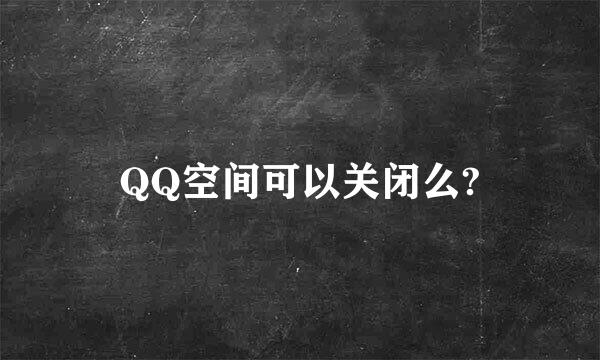 QQ空间可以关闭么?