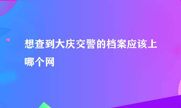 想查到大庆交警的档案应该上哪个网