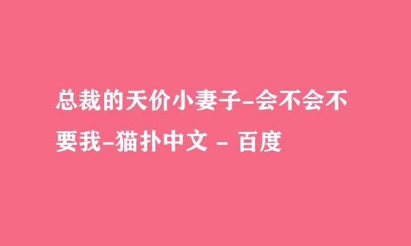 总裁的天价小妻子-会不会不要我-猫扑中文 - 百度