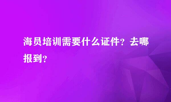 海员培训需要什么证件？去哪报到？