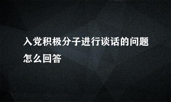 入党积极分子进行谈话的问题怎么回答