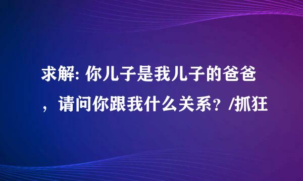 求解: 你儿子是我儿子的爸爸，请问你跟我什么关系？/抓狂