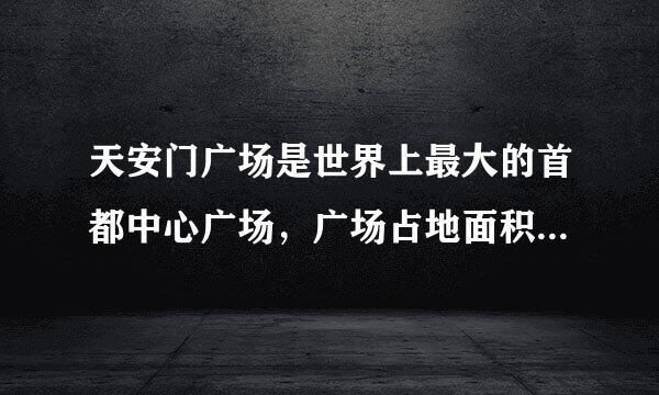 天安门广场是世界上最大的首都中心广场，广场占地面积44万平方米，比俄罗斯红场多34.9万平方米。比