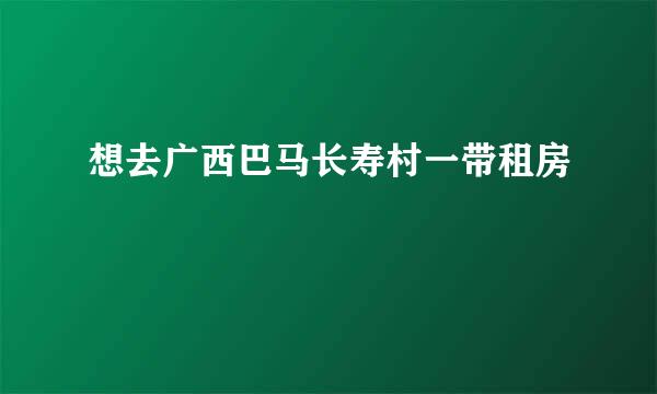 想去广西巴马长寿村一带租房