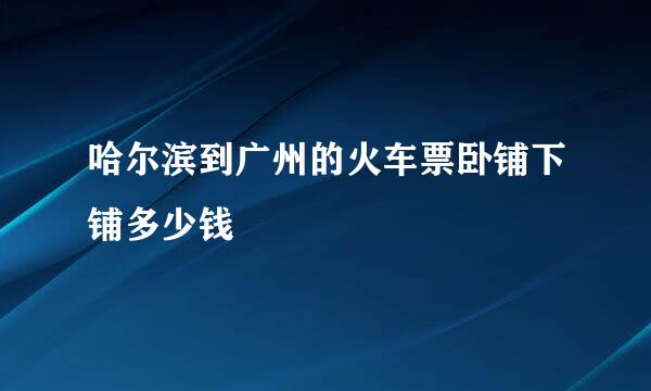 哈尔滨到广州的火车票卧铺下铺多少钱