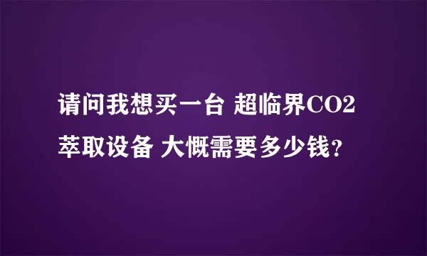 请问我想买一台 超临界CO2萃取设备 大慨需要多少钱？