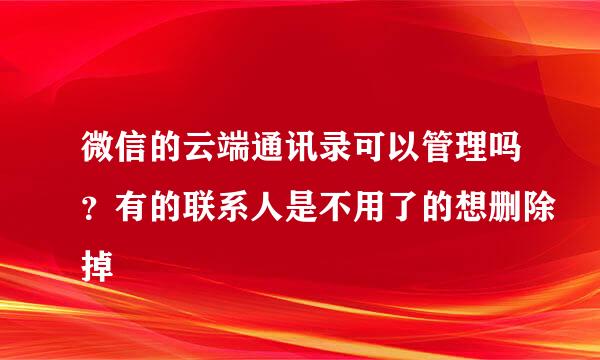 微信的云端通讯录可以管理吗？有的联系人是不用了的想删除掉