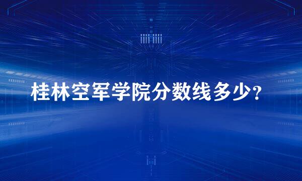 桂林空军学院分数线多少？