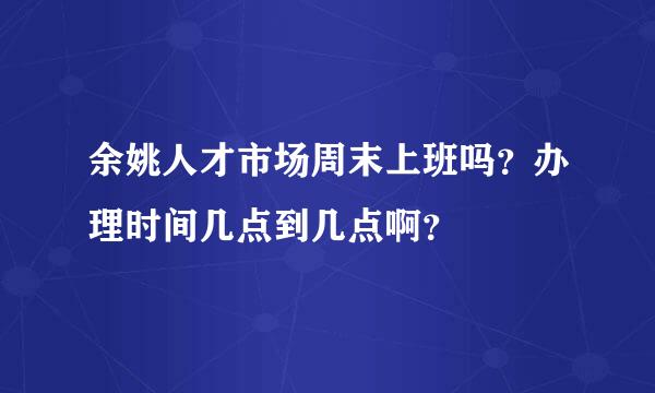 余姚人才市场周末上班吗？办理时间几点到几点啊？