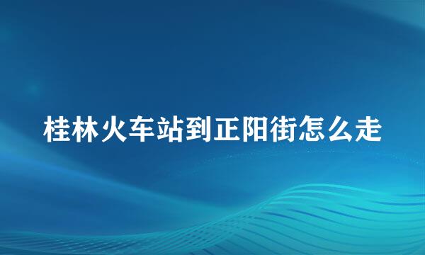 桂林火车站到正阳街怎么走