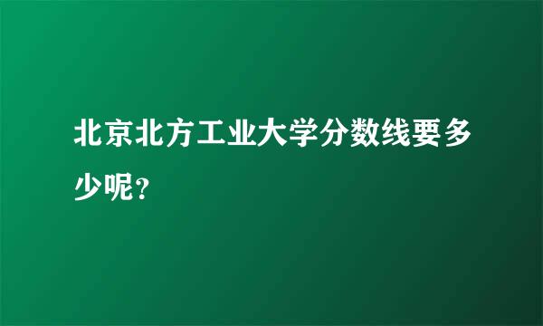 北京北方工业大学分数线要多少呢？