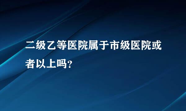 二级乙等医院属于市级医院或者以上吗？