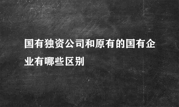 国有独资公司和原有的国有企业有哪些区别