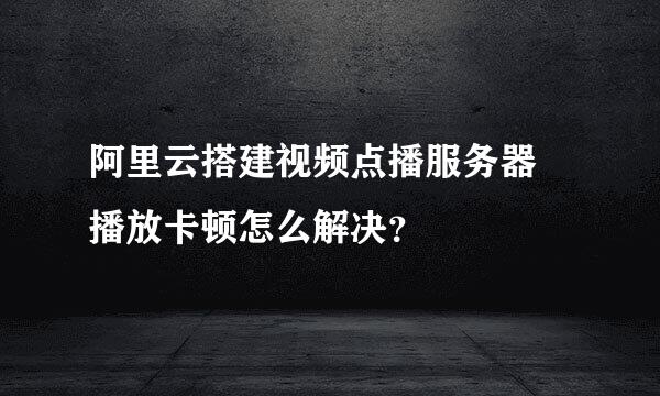 阿里云搭建视频点播服务器 播放卡顿怎么解决？