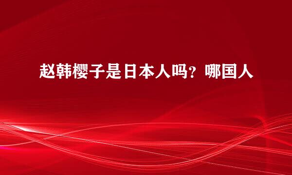 赵韩樱子是日本人吗？哪国人