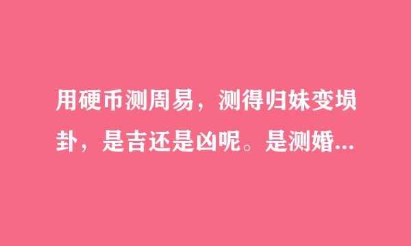 用硬币测周易，测得归妹变埙卦，是吉还是凶呢。是测婚姻的。各位大仙有能解此卦的吗？