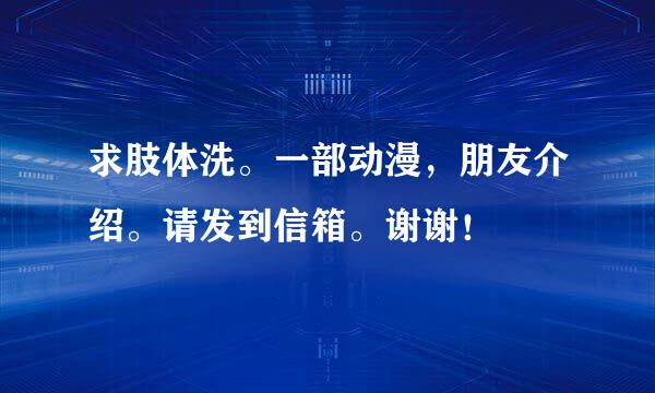 求肢体洗。一部动漫，朋友介绍。请发到信箱。谢谢！