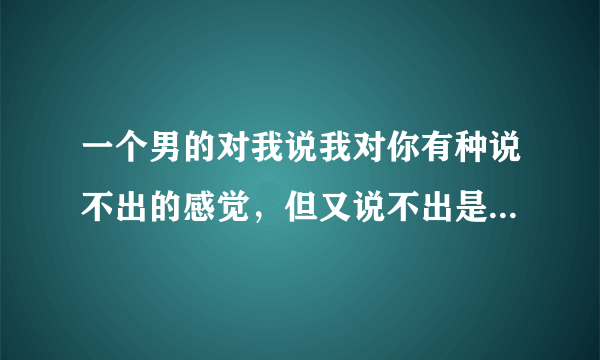 一个男的对我说我对你有种说不出的感觉，但又说不出是什么感觉，是什么意思？