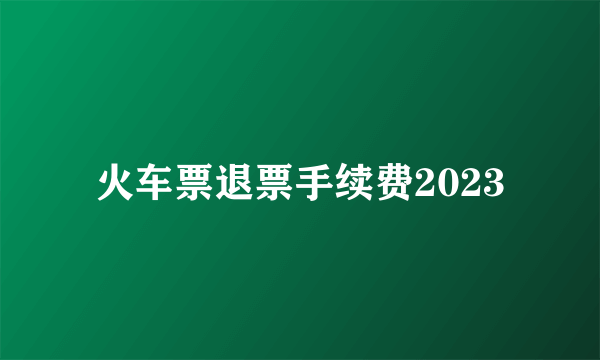 火车票退票手续费2023