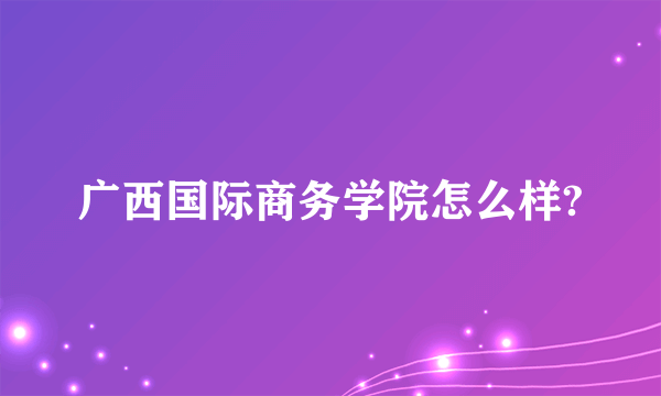 广西国际商务学院怎么样?