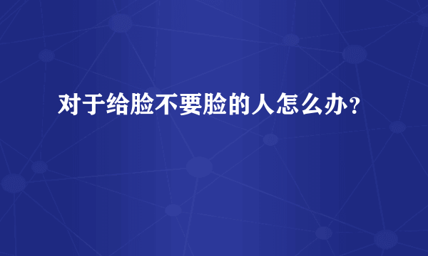 对于给脸不要脸的人怎么办？