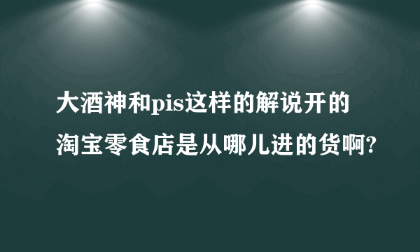 大酒神和pis这样的解说开的淘宝零食店是从哪儿进的货啊?