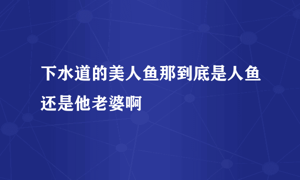 下水道的美人鱼那到底是人鱼还是他老婆啊