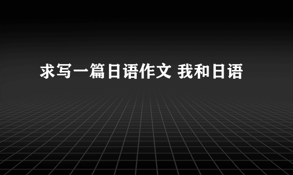 求写一篇日语作文 我和日语