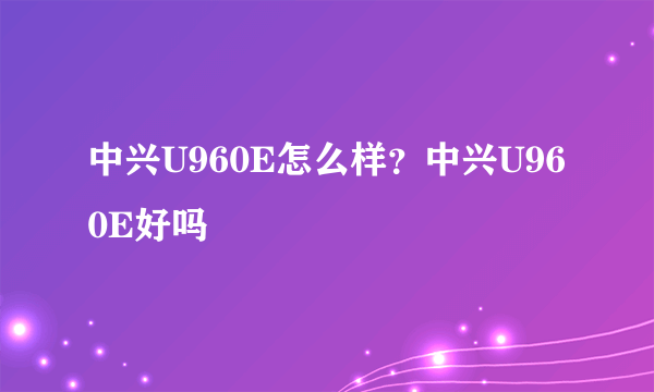 中兴U960E怎么样？中兴U960E好吗