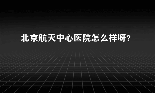 北京航天中心医院怎么样呀？