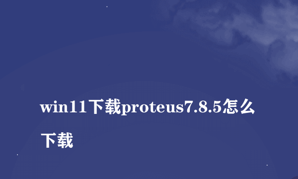 
win11下载proteus7.8.5怎么下载
