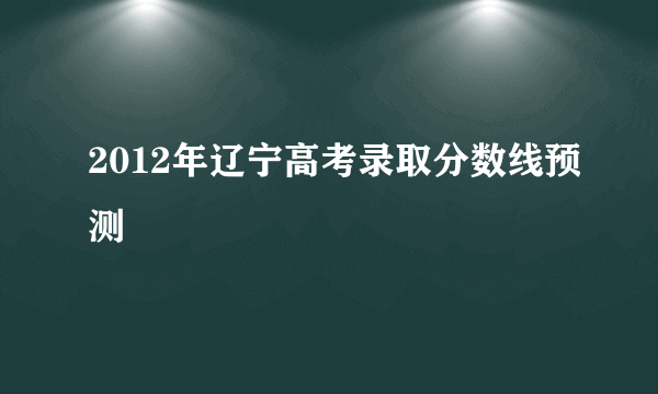 2012年辽宁高考录取分数线预测