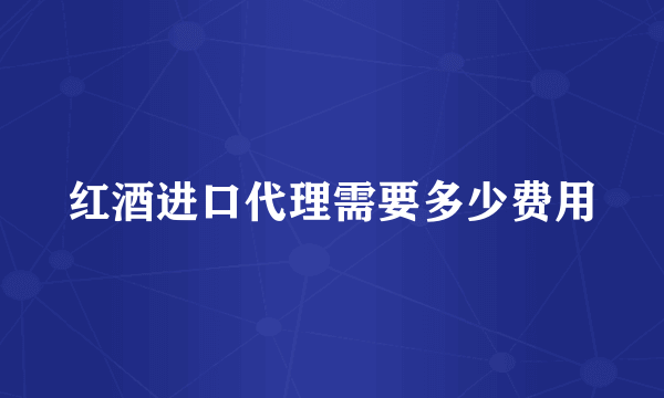 红酒进口代理需要多少费用