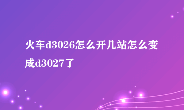 火车d3026怎么开几站怎么变成d3027了