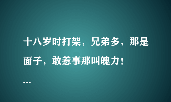 十八岁时打架，兄弟多，那是面子，敢惹事那叫魄力！
现在打架了，悄悄的，真怕身边的朋友笑话！还要赔钱