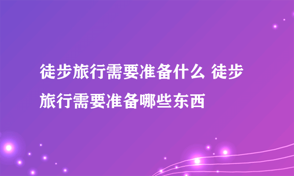 徒步旅行需要准备什么 徒步旅行需要准备哪些东西