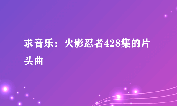 求音乐：火影忍者428集的片头曲