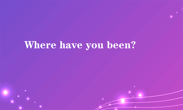 Where have you been?