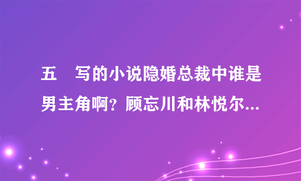 五枂写的小说隐婚总裁中谁是男主角啊？顾忘川和林悦尔会不会在一起啊