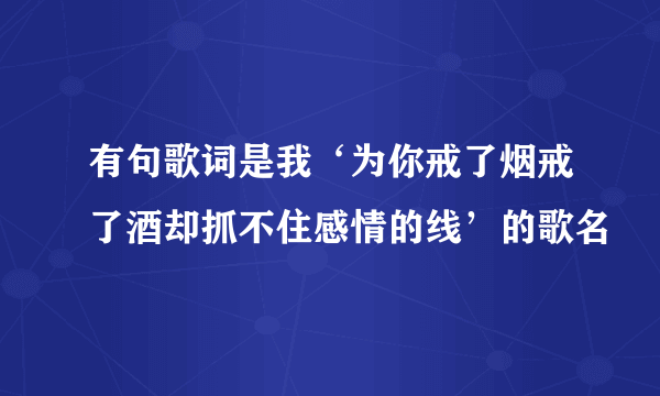 有句歌词是我‘为你戒了烟戒了酒却抓不住感情的线’的歌名