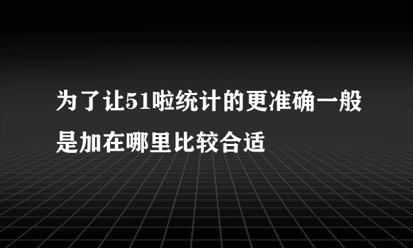 为了让51啦统计的更准确一般是加在哪里比较合适