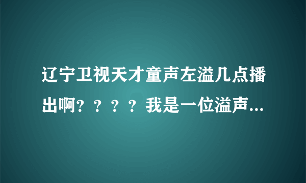 辽宁卫视天才童声左溢几点播出啊？？？？我是一位溢声军。。很爱狠爱左溢的。。告诉一下呀呀