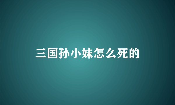 三国孙小妹怎么死的