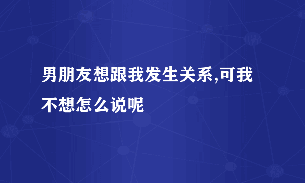 男朋友想跟我发生关系,可我不想怎么说呢