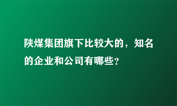 陕煤集团旗下比较大的，知名的企业和公司有哪些？