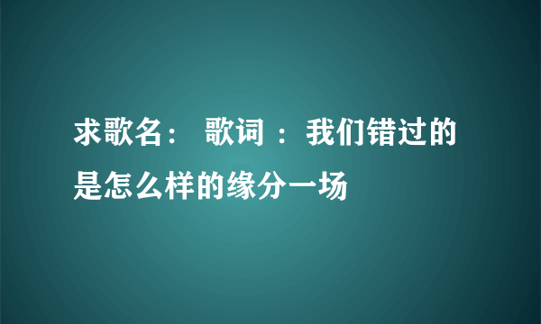 求歌名： 歌词 ：我们错过的是怎么样的缘分一场