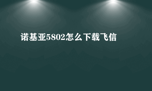 诺基亚5802怎么下载飞信