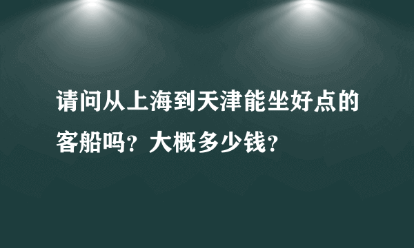 请问从上海到天津能坐好点的客船吗？大概多少钱？