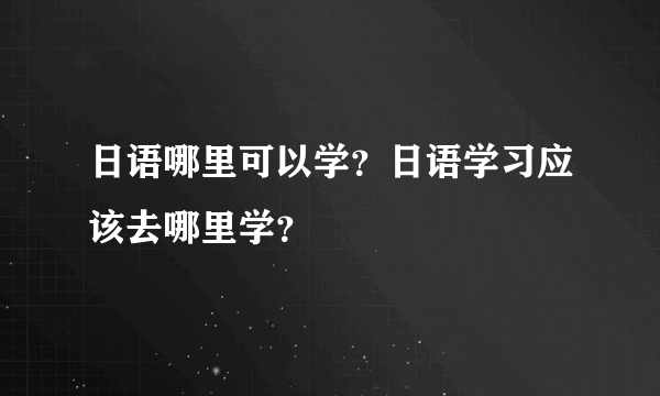 日语哪里可以学？日语学习应该去哪里学？