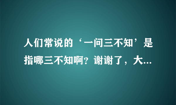 人们常说的‘一问三不知’是指哪三不知啊？谢谢了，大神帮忙啊